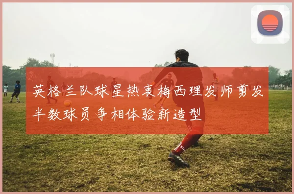 英格兰队球星热衷梅西理发师剪发半数球员争相体验新造型