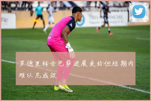 罗德里转会巴萨进展良好但短期内难以见成效