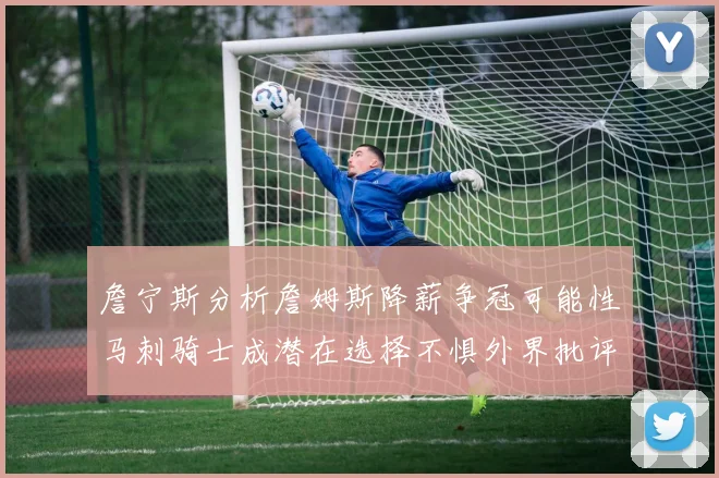 詹宁斯分析詹姆斯降薪争冠可能性马刺骑士成潜在选择不惧外界批评
