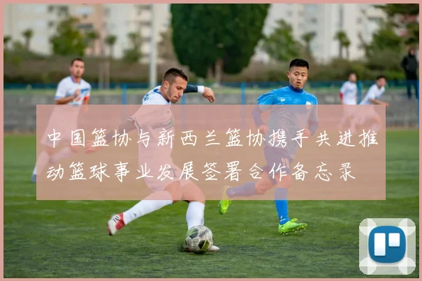 中国篮协与新西兰篮协携手共进推动篮球事业发展签署合作备忘录