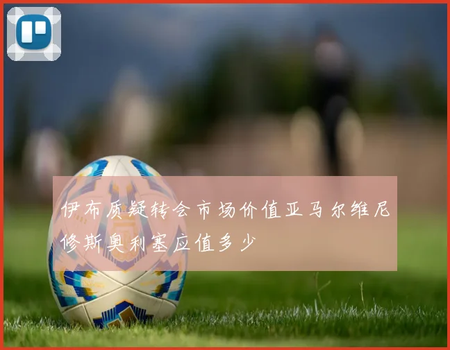 伊布质疑转会市场价值亚马尔维尼修斯奥利塞应值多少