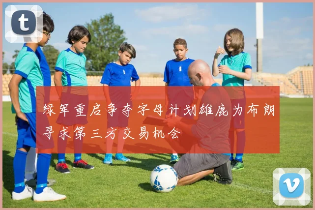 绿军重启争夺字母计划雄鹿为布朗寻求第三方交易机会