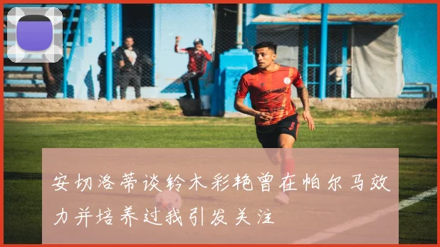 安切洛蒂谈铃木彩艳曾在帕尔马效力并培养过我引发关注