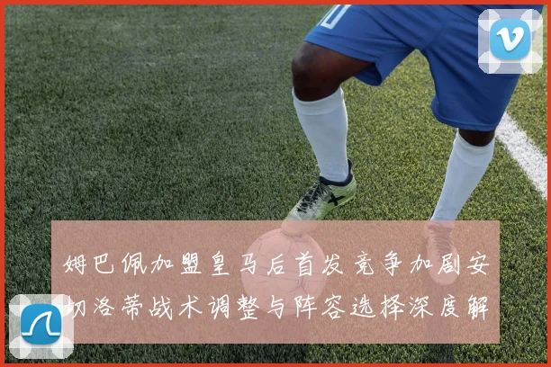 姆巴佩加盟皇马后首发竞争加剧安切洛蒂战术调整与阵容选择深度解析
