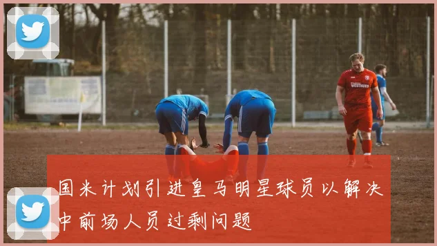 国米计划引进皇马明星球员以解决中前场人员过剩问题