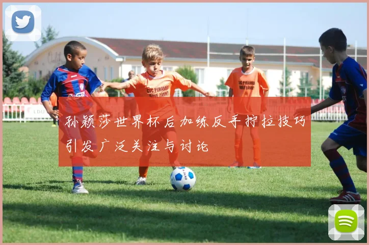 孙颖莎世界杯后加练反手拧拉技巧引发广泛关注与讨论