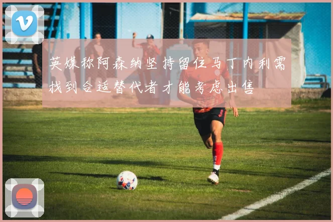 英媒称阿森纳坚持留住马丁内利需找到合适替代者才能考虑出售