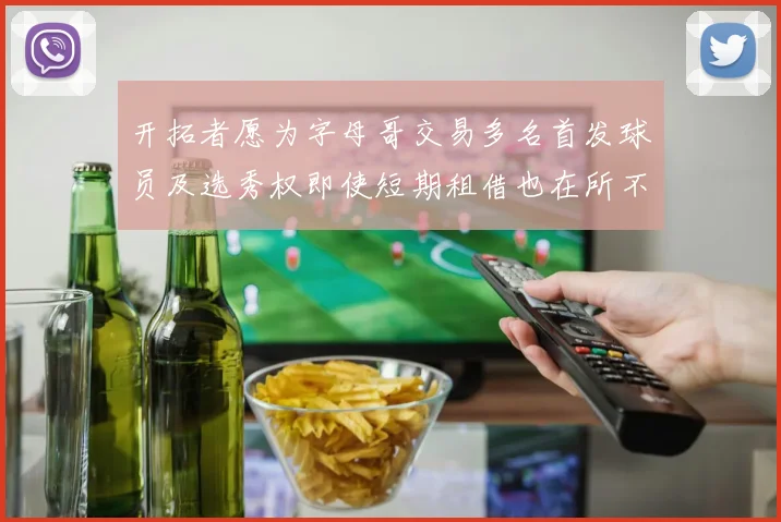 开拓者愿为字母哥交易多名首发球员及选秀权即使短期租借也在所不惜