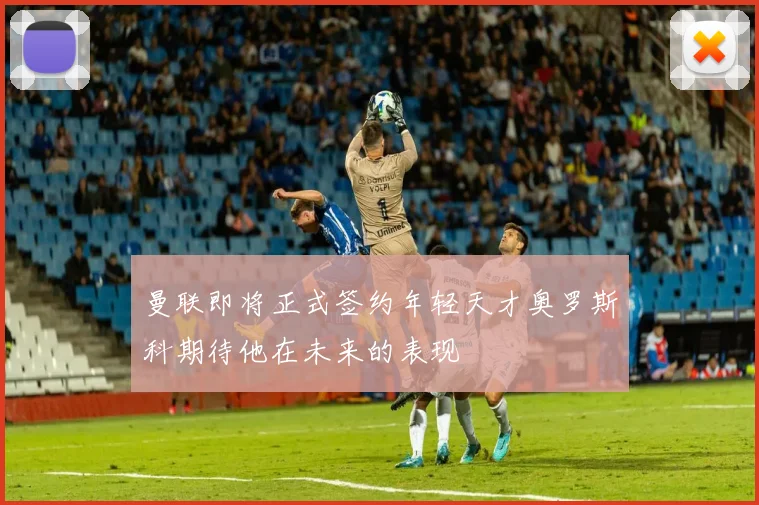 曼联即将正式签约年轻天才奥罗斯科期待他在未来的表现
