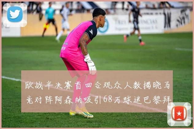 欧战半决赛首回合观众人数揭晓马竞对阵阿森纳吸引68万球迷巴黎拜仁紧随其后