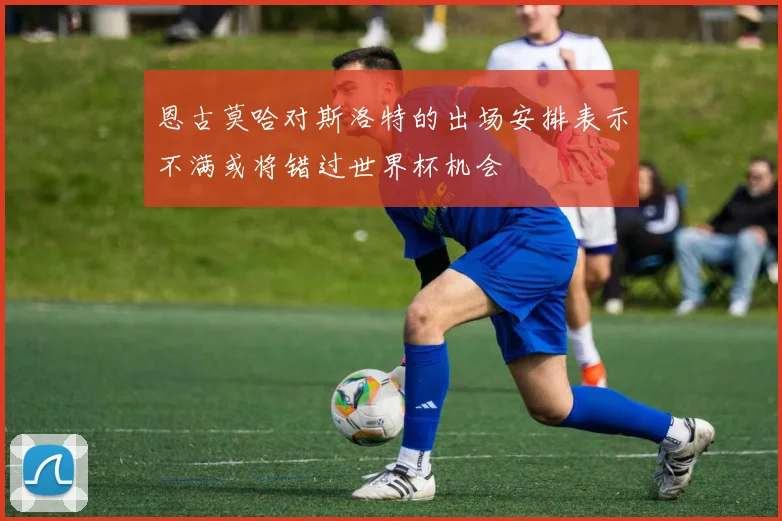 恩古莫哈对斯洛特的出场安排表示不满或将错过世界杯机会