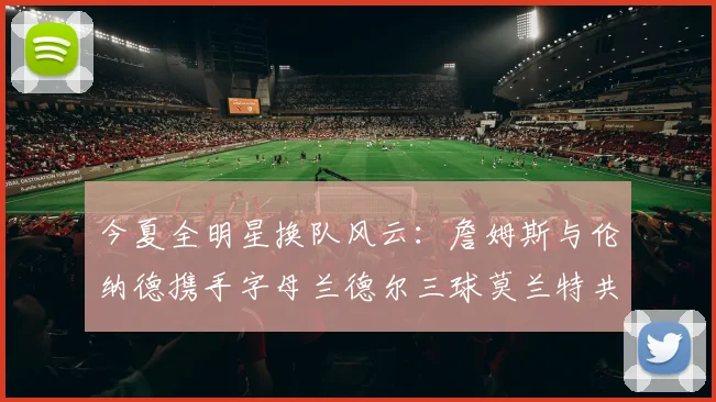 今夏全明星换队风云：詹姆斯与伦纳德携手字母兰德尔三球莫兰特共创辉煌