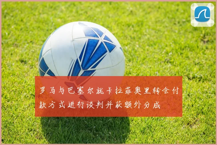 罗马与巴塞尔就卡拉菲奥里转会付款方式进行谈判并获额外分成