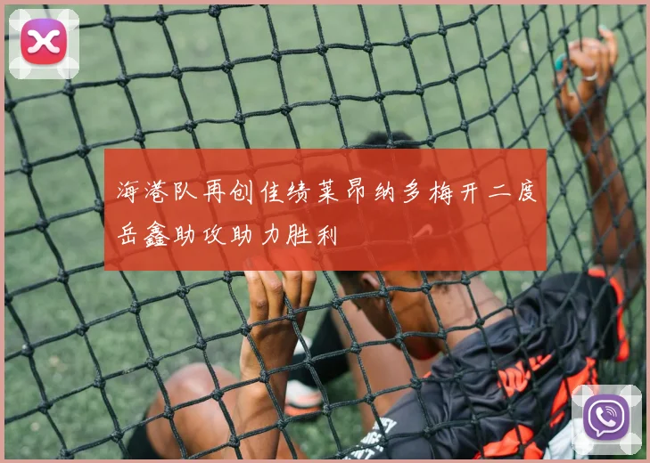 海港队再创佳绩莱昂纳多梅开二度岳鑫助攻助力胜利