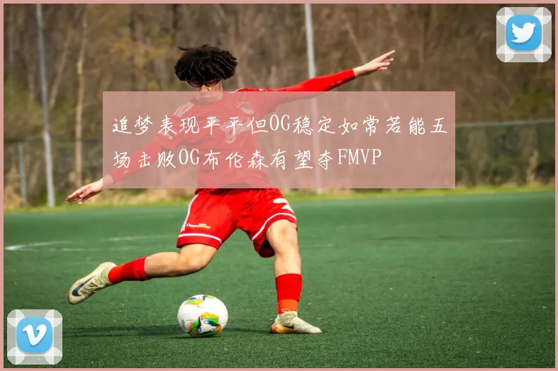 追梦表现平平但OG稳定如常若能五场击败OG布伦森有望夺FMVP