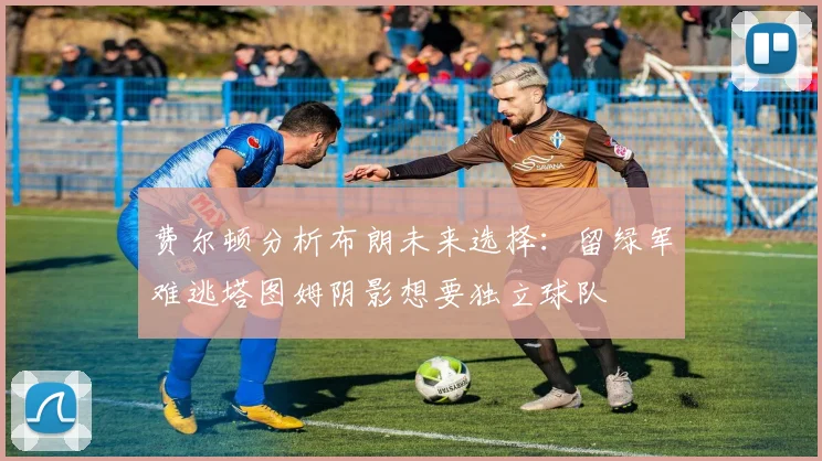 费尔顿分析布朗未来选择：留绿军难逃塔图姆阴影想要独立球队
