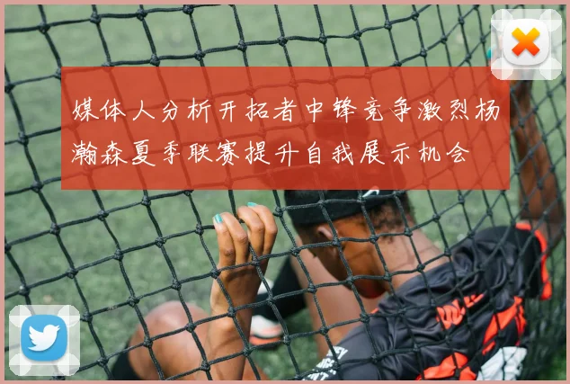 媒体人分析开拓者中锋竞争激烈杨瀚森夏季联赛提升自我展示机会