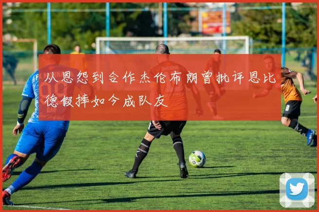 从恩怨到合作杰伦布朗曾批评恩比德假摔如今成队友
