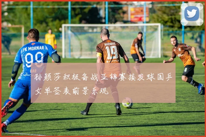 孙颖莎积极备战亚锦赛接发球国乒女单签表前景乐观