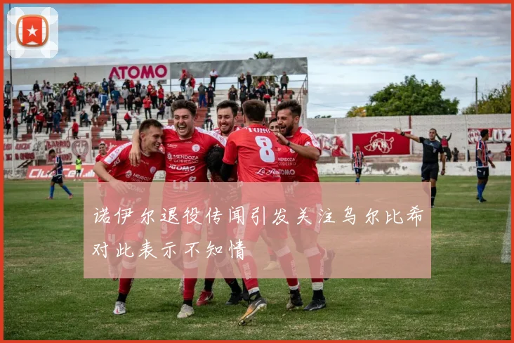 诺伊尔退役传闻引发关注乌尔比希对此表示不知情