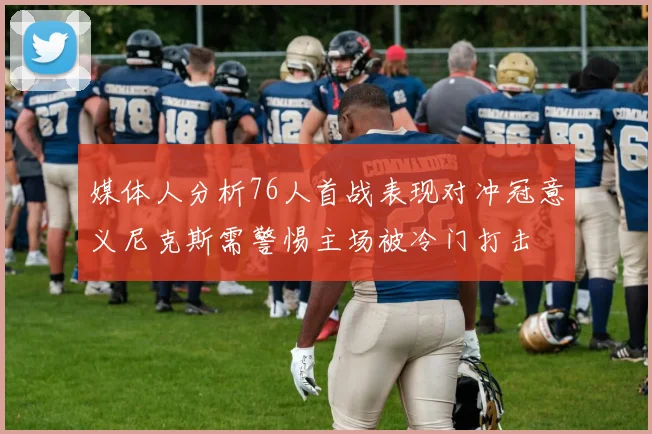 媒体人分析76人首战表现对冲冠意义尼克斯需警惕主场被冷门打击