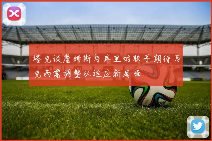 塔克谈詹姆斯与库里的联手期待马克西需调整以适应新局面
